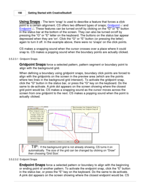 Page 150Getting Started with CreativeStudio®
150
Using Snaps  - The term snap is used to describe a feature that forces a click
point to a certain alignment. CS offers two different types of snaps;  Gridpoint
 and
Endpoint
. These features can be turned on/off by clicking on the G or E button
in the status bar at the bottom of the screen.  They can also be turned on/off by
pressing the G or E letter on the keyboard . The buttons on the status bar appear
depressed when they are on. Click the G or E button ( or...