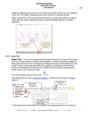 Page 151Quilt Pattern Creation151
Gammill, Inc. | 2015             M-S-0001 - CreativeStudio 6.0 User Manual -  Rev 00                 151   |  Page Planning the Quilting
Draw Options
makes a snapping sound as the cursor moves across the screen from one endpoint
to the next. CS makes a popping sound when the point is actually clicked.
When using some of the more advanced features to create new patterns, endpoint
snaps are  very useful, especially when connecting different patterns or pattern
segments. 
3.5.2.4...