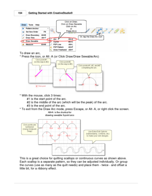 Page 154Getting Started with CreativeStudio®
154
To draw an arc, 
* Press the icon, or Alt +A (or Click Draw/Draw Sewable/Arc)
* With the mouse, click 3 times: #1 is the start point of the arc.
#2 is the middle of the arc (which will be the peak) of the arc.
#3 is the end point of the arc.
* To exit from the Draw Arc mode, press Escape, or Alt +A, or right click the screen.  
   
This is a great choice for quilting scallops or continuous curves as shown above.
Each scallop is a separate pattern, so they can be...