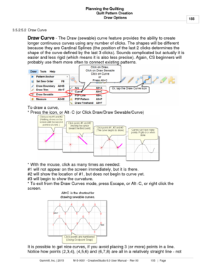 Page 155Quilt Pattern Creation155
Gammill, Inc. | 2015             M-S-0001 - CreativeStudio 6.0 User Manual -  Rev 00                 155   |  Page Planning the Quilting
Draw Options
3.5.2.5.2  Draw Curve
Draw Curve  - The Draw (sewable) curve feature provides the ability to create
longer continuous curves using any number of clicks. The shapes will be different
because they are Cardinal Splines (the position of the last 2 clicks determines the
shape of the curve defined by the last 3 clicks). Sounds...