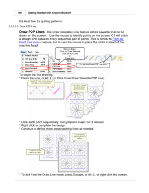 Page 156Getting Started with CreativeStudio®
156
the best flow for quilting patterns. 
3.5.2.5.3  Draw P2P Line
Draw P2P Lines  -The Draw (sewable) Line feature allows sewable lines to be
drawn on the screen.   Use the mouse to identify points on the screen. CS will stitch
a straight line between every sequential pair of points. This is similar to  Point-to-
Point Line icon  feature, but it uses the mouse to place the clicks instead of the
machine head.  
To begin the line drawing, 
* Press the icon, or Alt +L...