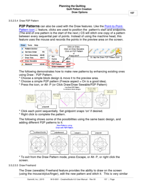 Page 157Quilt Pattern Creation157
Gammill, Inc. | 2015             M-S-0001 - CreativeStudio 6.0 User Manual -  Rev 00                 157   |  Page Planning the Quilting
Draw Options
3.5.2.5.4  Draw P2P Pattern
P2P Patterns  can also be used with the Draw features. Like the  Point-to-Point-
Pattern icon  feature, clicks are used to position the  patterns start and endpoints.
(The end of one pattern is the start of the next.) CS will stitch one copy of a pattern
between every sequential pair of points. Instead...