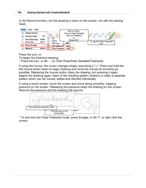 Page 158Getting Started with CreativeStudio®
158
to the Record function, but the drawing is done on the screen, not with the sewing
head.
 
Press the icon, or
To begin the freehand drawing, 
* Press the icon, or Alt +F (or Click Draw/Draw Sewable/Freehand).
If using the mouse, the cursor changes shape, becoming a +. Press and hold the
left mouse button down to begin drawing and move the mouse as smoothly as
possible. Releasing the mouse button stops the drawing, but pressing it again
begins the drawing again....