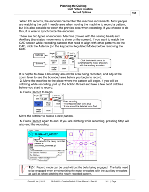 Page 161Quilt Pattern Creation161
Gammill, Inc. | 2015             M-S-0001 - CreativeStudio 6.0 User Manual -  Rev 00                 161   |  Page Planning the Quilting
Record Options
  When CS records, the encoders remember the machine movements. Most people
are watching the quilt / needle area when moving the machine to record a pattern,
but it is also possible to watch the preview area when recording. If you choose to do
this, it is wise to synchronize the encoders. 
There are two types of encoders: Machine...