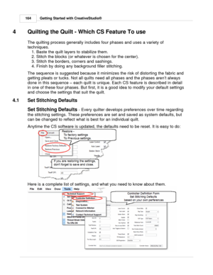 Page 164Getting Started with CreativeStudio®
164
4 Quilting the Quilt - Which CS Feature To use
The quilting process generally includes four phases and uses a variety of
techniques.  1. Baste the quilt layers to stabilize them. 
2. Stitch the blocks (or whatever is chosen for the center). 
3. Stitch the borders, corners and sashings. 
4. Finish by doing any background filler stitching. 
The sequence is suggested because it minimizes the risk of distorting the fabric and
getting pleats or tucks. Not all quilts...