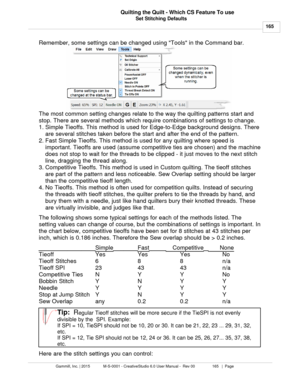 Page 165Set Stitching Defaults165
Gammill, Inc. | 2015             M-S-0001 - CreativeStudio 6.0 User Manual -  Rev 00                 165   |  Page Quilting the Quilt - Which CS Feature To use
 
Remember, some settings can be changed using Tools in the Command bar. 
The most common setting changes relate to the way the quilting patterns start and
stop. There are several methods which require combinations of settings to change.
1. Simple Tieoffs. This method is used for Edge-to-Edge background designs. There
are...