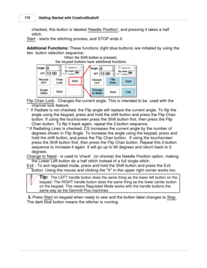 Page 172Getting Started with CreativeStudio®
172
checked, this button is labeled  Needle Position
, and pressing it takes a half
stitch. 
Start
 - starts the stitching process, and STOP ends it.
Additional Functions:  These functions (light blue buttons) are initiated by using the
two  button selection sequence; 
Flip Chan Lock  - Changes the current angle. This is intended to be  used with the
channel lock feature.
*  If Radiate is not checked, the Flip angle will replace the current angle. To flip the angle...