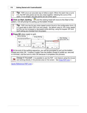 Page 176Getting Started with CreativeStudio®
176
Tip:  P2P-Line is an accurate way to follow a seam. When the seam has a curve
in it, the P2P click points can be very close together, following the curve of the
seam. If it is straight, the click points can be further apart. 
5.  Click on Start_Quilting
   
 and the sewing head will move to the Start of the
pattern. CS will prompt for pulling up the bobbin thread. 
Tip:  P2P-Line has its own motor speed control (found in the configuration form). It
is a good idea...