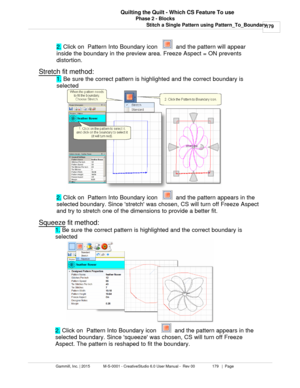 Page 179Phase 2 - Blocks179
Gammill, Inc. | 2015             M-S-0001 - CreativeStudio 6.0 User Manual -  Rev 00                 179   |  Page Quilting the Quilt - Which CS Feature To use
Stitch a Single Pattern using Pattern_To_Boundary2. Click on  Pattern Into Boundary icon   
  and the pattern will appear
inside the boundary in the preview area. Freeze Aspect = ON prevents
distortion.
Stretch
 fit method:
1. Be sure the correct pattern is highlighted and the correct boundary is
selected
2. Click on  Pattern...