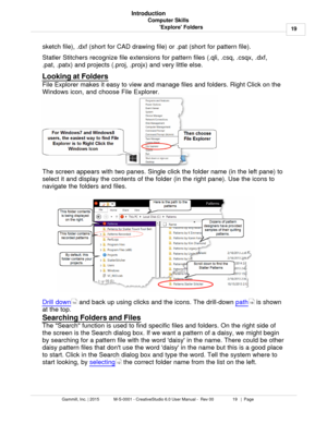 Page 19Computer Skills19
Gammill, Inc. | 2015             M-S-0001 - CreativeStudio 6.0 User Manual -  Rev 00                 19   |  Page Introduction
Explore Folders
sketch file), .dxf (short for CAD drawing file) or .pat (short for pattern file).   
Statler Stitchers recognize file extensions for pattern files (.qli, .csq, .csqx, .dxf, 
.pat, .patx) and projects (.proj, .projx) and very little else. 
  
Looking at Folders
 
File Explorer makes it easy to view and manage files and folders. Right Click on the...