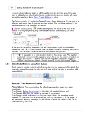 Page 184Getting Started with CreativeStudio®
184
you exit setup mode and begin to edit the patterns in the preview area. Once you
start to edit patterns, returning to change numbers in the process details will erase
any editing you have done.   Save Project Settings
 often. 
Exit Setup mode by 1) closing the Repeat Pattern Setup dialog box, 2) changing to a
different quilt group (tab) 3) opening another project. The individual patterns in the
preview area can now be edited as needed.
5.  Click on Start_Quilting...