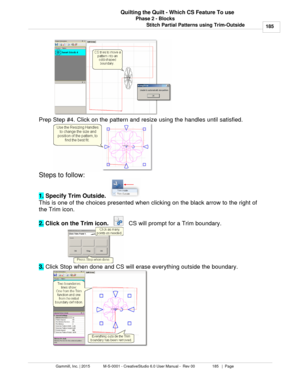 Page 185Phase 2 - Blocks185
Gammill, Inc. | 2015             M-S-0001 - CreativeStudio 6.0 User Manual -  Rev 00                 185   |  Page Quilting the Quilt - Which CS Feature To use
Stitch Partial Patterns using Trim-Outside
   
Prep Step #4. Click on the pattern and resize using the handles until satisfied. 
Steps to follow: 
1.  Specify Trim Outside.  
This is one of the choices presented when clicking on the black arrow to the right of
the Trim icon. 
2.  Click on the Trim icon.   
   CS will prompt for...