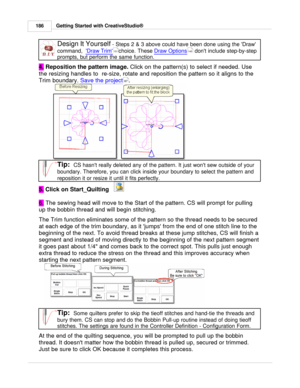 Page 186Getting Started with CreativeStudio®
186
Design It Yourself  - Steps 2 & 3 above could have been done using the Draw
command,   Draw Trim
choice. These Draw Options
 dont include step-by-step
prompts, but perform the same function.
4.  Reposition the pattern image. 
Click on the pattern(s) to select if needed. Use
the resizing handles to  re-size, rotate and reposition the pattern so it aligns to the
Trim boundary.  Save the project
.
Tip:  CS hasnt really deleted any of the pattern. It just wont sew...