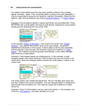 Page 188Getting Started with CreativeStudio®
188
four patterns were placed and then they were carefully resized so the overlaps
appear seamless.  Again, if this composite pattern is going to be used repeatedly, it
may be a good idea to group the four patterns, making it one pattern. Select the four
patterns, right click the selection and choose  Combine Patterns
 or Export Pattern
.
Example 3
: Round patterns placed in square quilt blocks can be problematic. Filling
the corners with a small pattern will improve...