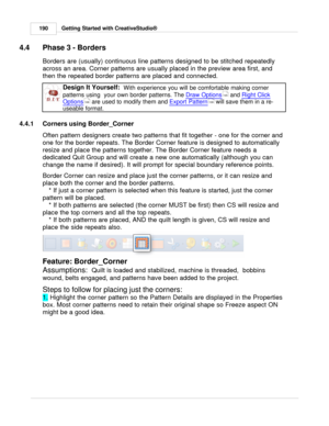 Page 190Getting Started with CreativeStudio®
190
4.4 Phase 3 - Borders
Borders are (usually) continuous line patterns designed to be stitched repeatedly
across an area. Corner patterns are usually placed in the preview area first, and
then the repeated border patterns are placed and connected.   
Design It Yourself:   With experience you will be comfortable making corner
patterns using  your own border patterns. The  Draw Options
 and Right Click
Options  are used to modify them and  Export Pattern
 will save...