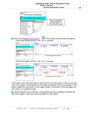 Page 191Phase 3 - Borders191
Gammill, Inc. | 2015             M-S-0001 - CreativeStudio 6.0 User Manual -  Rev 00                 191   |  Page Quilting the Quilt - Which CS Feature To use
Corners using Border_Corner
2.  Click on the  Border_Corner icon
      CS prompts for the border boundaries:
Click Outer border first (UL, UR, LR, LL corners). 
Click Inner border next (UL, UR, LR, LL corners). 
The image of the Outer Boundary is blue and the Inner Boundary is red. CS can tell
if this is an upper or lower...