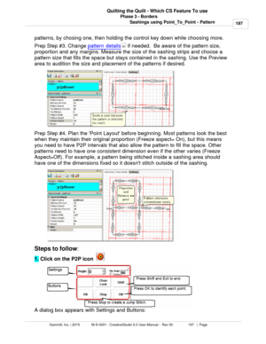 Page 197Phase 3 - Borders197
Gammill, Inc. | 2015             M-S-0001 - CreativeStudio 6.0 User Manual -  Rev 00                 197   |  Page Quilting the Quilt - Which CS Feature To use
Sashings using Point_To_Point - Pattern
patterns, by chosing one, then holding the control key down while choosing more. 
Prep Step #3. Change  pattern details
 if needed.  Be aware of the pattern size,
proportion and any margins. Measure the size of the sashing strips and choose a
pattern size that fills the space but stays...