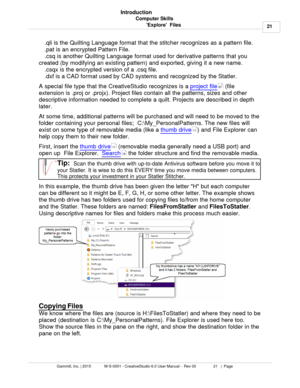 Page 21Computer Skills21
Gammill, Inc. | 2015             M-S-0001 - CreativeStudio 6.0 User Manual -  Rev 00                 21   |  Page Introduction
Explore  Files .qli is the Quilting Language format that the stitcher recognizes as a pattern file. 
.pat is an encrypted Pattern File.  
.csq is another Quilting Language format used for derivative patterns that you
created (by modifying an existing pattern) and exported, giving it a new name.  .csqx is the encrypted version of a .csq file.  
.dxf is a CAD...