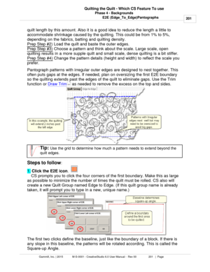 Page 201Phase 4 - Backgrounds201
Gammill, Inc. | 2015             M-S-0001 - CreativeStudio 6.0 User Manual -  Rev 00                 201   |  Page Quilting the Quilt - Which CS Feature To use
E2E (Edge_To_Edge)Pantographs
quilt length by this amount. Also it is a good idea to reduce the length a little to
accommodate shrinkage caused by the quilting. This could be from 1% to 5%,
depending on the fabrics, batting and quilting density. 
Prep Step #2
) Load the quilt and baste the outer edges. 
Prep Step #3)...