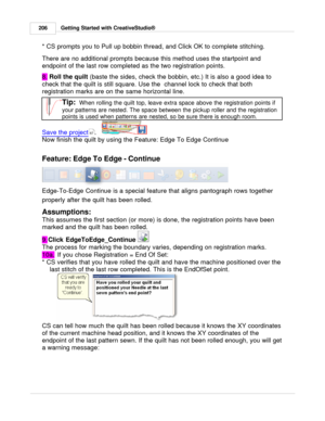 Page 206Getting Started with CreativeStudio®
206
* CS prompts you to Pull up bobbin thread, and Click OK to complete stitching. 
There are no additional prompts because this method uses the startpoint and
endpoint of the last row completed as the two registration points. 
8.  Roll the quilt 
(baste the sides, check the bobbin, etc.)  It is also a good idea to
check that the quilt is still square. Use the  channel lock to check that both
registration marks are on the same horizontal line.
Tip:  
When rolling the...