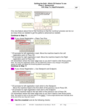 Page 207Phase 4 - Backgrounds207
Gammill, Inc. | 2015             M-S-0001 - CreativeStudio 6.0 User Manual -  Rev 00                 207   |  Page Quilting the Quilt - Which CS Feature To use
E2E (Edge_To_Edge)Pantographs
One nice feature about End of Set Continue is that the continue process can be run
as many times as needed to get the patterns advanced as needed.
Continue to Step 11.  
10b. If you chose Registration = Place Two Pins:  
* CS prompts for left registration mark. Move the machine head to the...