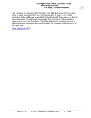 Page 211Phase 4 - Backgrounds211
Gammill, Inc. | 2015             M-S-0001 - CreativeStudio 6.0 User Manual -  Rev 00                 211   |  Page Quilting the Quilt - Which CS Feature To use
E2E (Edge_To_Edge)Pantographs
Now you have enough information to start a new E2E Quilt group. Some people
prefer to begin back at the first row, and others prefer to begin in the middle,
pretending that a middle row is actually the top of the quilt. If you choose to do this,
be sure to adjust the quilt length accordingly....