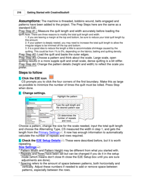 Page 216Getting Started with CreativeStudio®
216
Assumptions:  The machine is threaded, bobbins wound, belts engaged and
patterns have been added to the project. The Prep Steps here are the same as a
standard E2E.  
Prep Step #1.)
 Measure the quilt length and width accurately before loading the
quilt. Note: There are three reasons to modify the total quilt length and width.
1. If you are leaving a margin at the top and bottom, be sure to reduce your total quilt length by
this amount. 
2. If your pattern is...