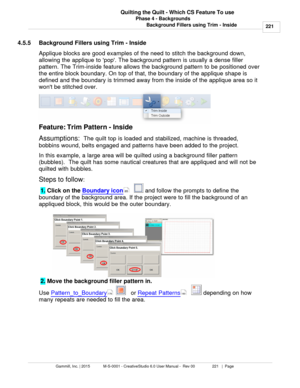 Page 221Phase 4 - Backgrounds221
Gammill, Inc. | 2015             M-S-0001 - CreativeStudio 6.0 User Manual -  Rev 00                 221   |  Page Quilting the Quilt - Which CS Feature To use
Background Fillers using Trim - Inside
4.5.5 Background Fillers using Trim - Inside
Applique blocks are good examples of the need to stitch the background down,
allowing the applique to pop. The background pattern is usually a dense filler
pattern. The Trim-inside feature allows the background pattern to be positioned...