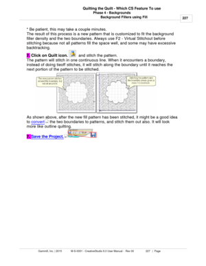 Page 227Phase 4 - Backgrounds227
Gammill, Inc. | 2015             M-S-0001 - CreativeStudio 6.0 User Manual -  Rev 00                 227   |  Page Quilting the Quilt - Which CS Feature To use
Background Fillers using Fill
* Be patient, this may take a couple minutes. 
The result of this process is a new pattern that is customized to fit the background
filler density and the two boundaries. Always use F2 - Virtual Stitchout before
stitching because not all patterns fill the space well, and some may have...