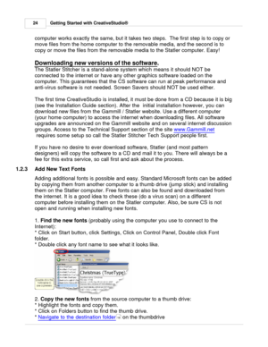 Page 24Getting Started with CreativeStudio®
24
computer works exactly the same, but it takes two steps.  The first step is to copy or
move files from the home computer to the removable media, and the second is to
copy or move the files from the removable media to the Statler computer. Easy! 
Downloading new versions of the software
. 
The Statler Stitcher is a stand-alone system which means it should NOT be
connected to the internet or have any other graphics software loaded on the
computer. This guarantees...