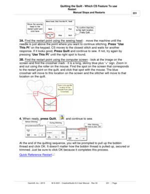 Page 231Restart231
Gammill, Inc. | 2015             M-S-0001 - CreativeStudio 6.0 User Manual -  Rev 00                 231   |  Page Quilting the Quilt - Which CS Feature To use
Manual Stops and Restarts
3A.  Find the restart point 
using the sewing head  -  move the machine until the
needle is just above the point where you want to continue stitching.  Press “Use
This Pt ” on the keypad. CS moves to the closest stitch and waits for another
response. If it looks good,  Press Quilt
 and continue to sew. If not,...