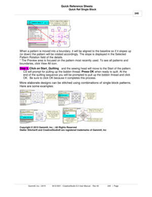 Page 245Quick Ref Single Block245
Gammill, Inc. | 2015             M-S-0001 - CreativeStudio 6.0 User Manual -  Rev 00                 245   |  Page Quick Reference Sheets
 
When a pattern is moved into a boundary, it will be aligned to the baseline so if it slopes up
(or down) the pattern will be rotated accordingly. The slope is displayed in the Selected
Pattern Rotation field of the details.
* The Preview area is focused on the pattern most recently used. To see all patterns and
boundaries, click View All...