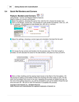 Page 246Getting Started with CreativeStudio®
246
5.4 Quick Ref Borders and Corners
Feature: Borders and Corners   
    
   
Using Border / Corner and Repeat Patterns features
Steps to follow for corners and borders:
1.  Select the patterns, choosing the corner first, hold the Ctrl, choose the border next.
2.  Click on the Border_Corner icon. CS prompts for outer border boundaries: Click (UL, UR,
LR, LL corners).  CS prompts for Inner border (UL, UR, LR, LL corners). 
3.  Adjust the settings, choosing a corner...