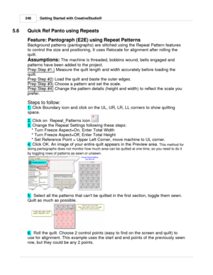 Page 248Getting Started with CreativeStudio®
248
5.6 Quick Ref Panto using Repeats
Feature: Pantograph (E2E) using Repeat Patterns
Background patterns (pantographs) are stitched using the Repeat Pattern features
to control the size and positioning, It uses Relocate for alignment after rolling the
quilt. 
Assumptions:  The machine is threaded, bobbins wound, belts engaged and
patterns have been added to the project. 
Prep Step #1.)
 Measure the quilt length and width accurately before loading the
quilt. 
Prep...