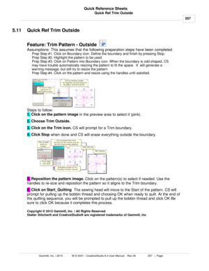 Page 257Quick Ref Trim Outside257
Gammill, Inc. | 2015             M-S-0001 - CreativeStudio 6.0 User Manual -  Rev 00                 257   |  Page Quick Reference Sheets
 
5.11 Quick Ref Trim Outside
Feature: Trim Pattern - Outside   
Assumptions: This assumes that the following preparation steps have been completed.  Prep Step #1. Click on Boundary icon. Define the boundary and finish by pressing Stop.
Prep Step #2. Highlight the pattern to be used.
Prep Step #3. Click on Pattern into Boundary icon. When the...