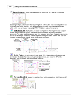 Page 260Getting Started with CreativeStudio®
260
  Export Patterns
 - saves the new design for future use as a special CS file type. 
 
Selecting multiple patterns and then exporting them will result in one exported pattern, not
multiples. Use Virtual Stitchout (F2)  before exporting
 to make sure the new pattern will
stitch out in one continuous line design. G ive the pattern a descriptive name.
Node Mode (F7) 
displays the pieces of each pattern, showing all nodes. Endpoint
Nodes are pink squares and are used...