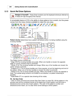Page 264Getting Started with CreativeStudio®
264
5.13 Quick Ref Draw OptionsDesign It Yourself:   These Draw functions are the keyboard shortcuts referred to
in these DIY tips throughout this manual.    
A remarkable feature of CS is the ability to draw patterns from scratch, but the power
comes from the many choices available to make this very easy. 
Pattern Anchor  determines how a pattern will behave when it is being modified using the
re-sizing handles. 
The Pattern Anchor choices are:
* Edge (F9) The...