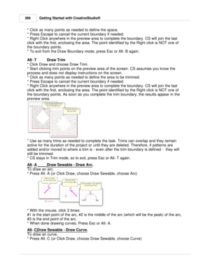 Page 266Getting Started with CreativeStudio®
266
* Click as many points as needed to define the space.
* Press Escape to cancel the current boundary if needed.
* Right Click anywhere in the preview area to complete the boundary. CS will join the last
click with the first, enclosing the area. The point identified by the Right click is NOT one of
the boundary points.
* To exit from the Draw Boundary mode, press Esc or Alt +B again.
Alt +T  Draw Trim
* Click Draw and choose Draw Trim. 
* Start clicking trim points...