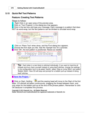 Page 270Getting Started with CreativeStudio®
270
5.15 Quick Ref Text Patterns
Feature: Creating Text Patterns 
Steps to follow:
1.   Right Click in an open area of the preview area. 
2.  Click on Text Property in the dialog box that appears.
3.  Click in the text box and type your message. Each message is a pattern that does
NOT do word-wrap, but the text patterns can be divided to simulate word wrap. 
4.   Click on Place Text when done, and the Font dialog box appears. 
5.  Choose the font style you like. See...