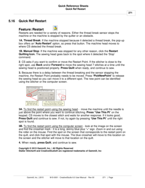 Page 271Quick Ref Restart271
Gammill, Inc. | 2015             M-S-0001 - CreativeStudio 6.0 User Manual -  Rev 00                 271   |  Page Quick Reference Sheets
 
5.16 Quick Ref Restart
Feature: Restart  
 
Restarts are needed for a variety of reasons. Either the thread break sensor stops the
machine or the machine is stopped by the quilter or an obstacle.
1A. Thread Break : If the machine stopped because it detected a thread break, the pop-up
box offers an  Auto Restart
 option, so press that button.  The...