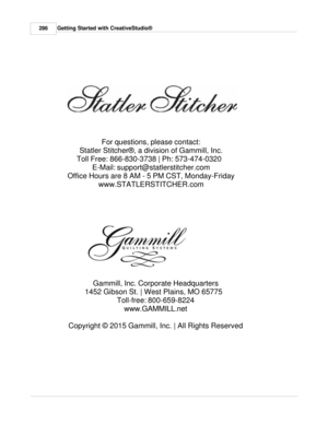 Page 286For questions, please contact:
Statler Stitcher®, a division of Gammill, Inc.
Toll Free: 866-830-3738 | Ph: 573-474-0320   E-Mail: support@statlerstitcher.com
Office Hours are 8 AM - 5 PM CST, Monday-Friday www.STATLERSTITCHER.com  
286 Getting Started with CreativeStudio®
Gammill, Inc. Corporate Headquarters
1452 Gibson St. | West Plains, MO 65775   Toll-free: 800-659-8224www.GAMMILL.net  
Copyright © 2015 Gammill, Inc. | All Rights Reserved 