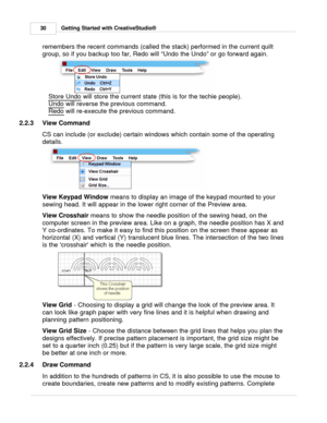 Page 30Getting Started with CreativeStudio®
30
remembers the recent commands (called the stack) performed in the current quilt
group, so if you backup too far, Redo will “Undo the Undo” or go forward again. 
Store Undo  will store the current state (this is for the techie people).  
Undo
 will reverse the previous command.
Redo
 will re-execute the previous command. 
2.2.3 View Command
CS can include (or exclude) certain windows which contain some of the operating
details.  
View Keypad Window  means to display...