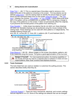 Page 32Getting Started with CreativeStudio®
32
Draw Trim   - (Alt+T ) This is a special type of boundary used to remove or trim
away some part of the pattern(s) showing on the screen.  Trim boundaries can be
defined  using icons
 and the sewing head (to identify the actual shape of a quilt
block) but this command draws trims on the screen  using the mouse
. The Trim
icon  displays the choices:  Trim Inside
 or Trim Outside
 which determines what
part of the pattern will be concealed and not quilted. This is a...