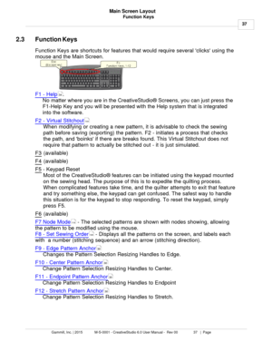 Page 37Function Keys37
Gammill, Inc. | 2015             M-S-0001 - CreativeStudio 6.0 User Manual -  Rev 00                 37   |  Page Main Screen Layout
 
2.3 Function Keys
Function Keys are shortcuts for features that would require several clicks using the
mouse and the Main Screen. 
  
F1 - Help . 
No matter where you are in the CreativeStudio® Screens, you can just press the
F1-Help Key and you will be presented with the Help system that is integrated
into the software. 
F2 - Virtual Stitchout
When...