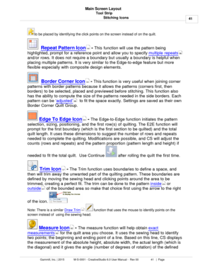 Page 41Tool Strip41
Gammill, Inc. | 2015             M-S-0001 - CreativeStudio 6.0 User Manual -  Rev 00                 41   |  Page Main Screen Layout
Stitching Iconsto be placed by identifying the click points on the screen instead of on the quilt. 
   Repeat Pattern Icon
 - This function  will use the pattern being
highlighted, prompt for a reference point and allow you to specify  multiple repeats
and/or rows. It does not require a boundary but usually a boundary is helpful when
placing multiple patterns....