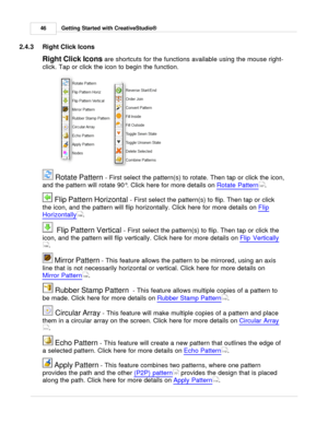 Page 46Getting Started with CreativeStudio®
46
2.4.3 Right Click Icons
Right Click Icons  
are shortcuts for the functions available using the mouse right-
click. Tap or click the icon to begin the function. 
 Rotate Pattern  - First select the pattern(s) to rotate. Then tap or click the icon,
and the pattern will rotate 90 °. Click here for more details on  Rotate Pattern
.  
 Flip Pattern Horizontal  - First select the pattern(s) to flip. Then tap or click
the icon, and the pattern will flip horizontally....