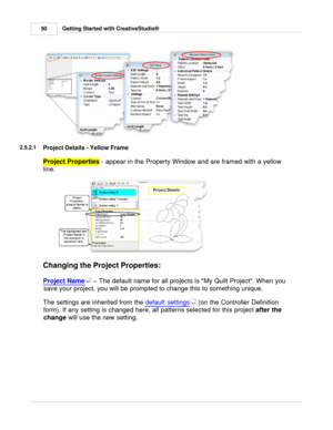 Page 50Getting Started with CreativeStudio®
50
2.5.2.1
Project Details - Yellow Frame
Project Properties  
- appear in the Property Window and are framed with a yellow
line. 
Changing the Project Properties:
Project Name
 – The default name for all projects is My Quilt Project. When you
save your project, you will be prompted to change this to something unique. 
The settings are inherited from the  default settings
 (on the Controller Definition
form). If any setting is changed here, all patterns selected for...