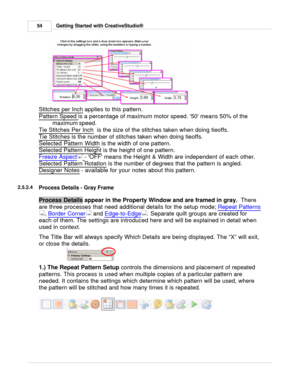 Page 54Getting Started with CreativeStudio®
54
Stitches per Inch  applies to this pattern. 
Pattern Speed
 
is a percentage of maximum motor speed. 50 means 50% of the
maximum speed.
Tie Stitches Per Inch
  is the size of the stitches taken when doing tieoffs.
Tie Stitches
 is the number of stitches taken when doing tieoffs. 
Selected Pattern Width
 is the width of one pattern.
Selected Pattern Height
 is the height of one pattern. 
Freeze Aspect
  - OFF means the Height & Width are independent of each other....