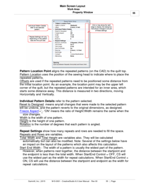 Page 55Work Area55
Gammill, Inc. | 2015             M-S-0001 - CreativeStudio 6.0 User Manual -  Rev 00                 55   |  Page Main Screen Layout
Property Window
Pattern Location Point  aligns the repeated patterns (on the CAD) to the quilt top. 
Pattern Location
 uses the position of the sewing head to indicate where to place the
repeated patterns.  
Offsets
 are used if the repeated patterns need to be positioned some distance from
the initial location point. As an example, the location point may be the...