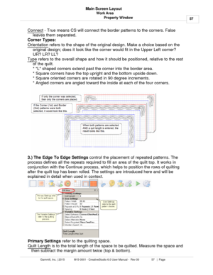 Page 57Work Area57
Gammill, Inc. | 2015             M-S-0001 - CreativeStudio 6.0 User Manual -  Rev 00                 57   |  Page Main Screen Layout
Property Window
Connect  - True means CS will connect the border patterns to the corners. False
leaves them separated. 
Corner Types:
Orientation
 refers to the shape of the original design. Make a choice based on the
original design; does it look like the corner would fit in the Upper Left corner?
UR? LR? LL? 
Type
 refers to the overall shape and how it should...